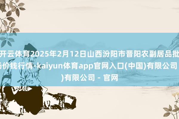 开云体育2025年2月12日山西汾阳市晋阳农副居品批发商场价钱行情-kaiyun体育app官网入口(中国)有限公司 - 官网