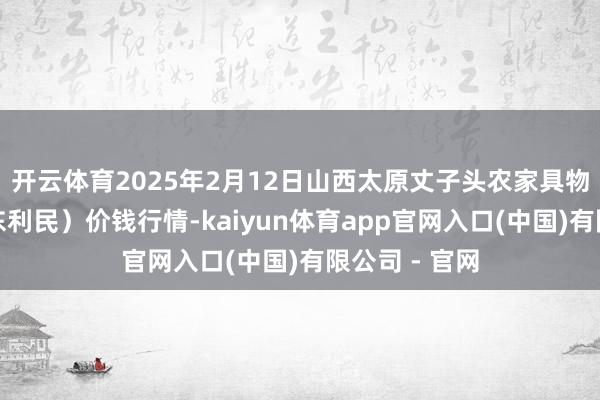 开云体育2025年2月12日山西太原丈子头农家具物流园(原城东利民)价钱行情-kaiyun体育app官网入口(中国)有限公司 - 官网