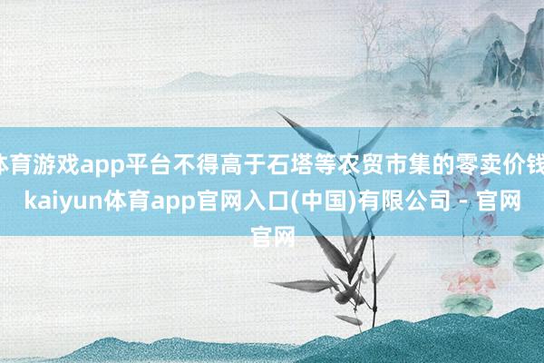 体育游戏app平台不得高于石塔等农贸市集的零卖价钱-kaiyun体育app官网入口(中国)有限公司 - 官网