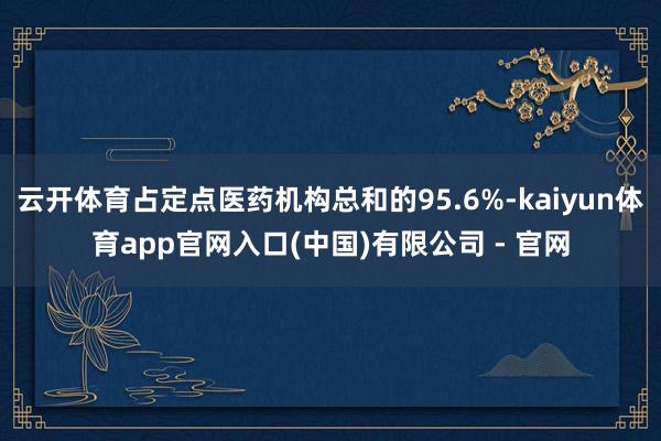 云开体育占定点医药机构总和的95.6%-kaiyun体育app官网入口(中国)有限公司 - 官网