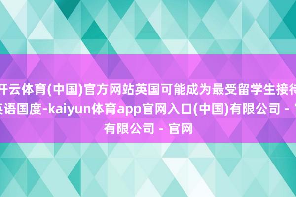 开云体育(中国)官方网站英国可能成为最受留学生接待的英语国度-kaiyun体育app官网入口(中国)有限公司 - 官网
