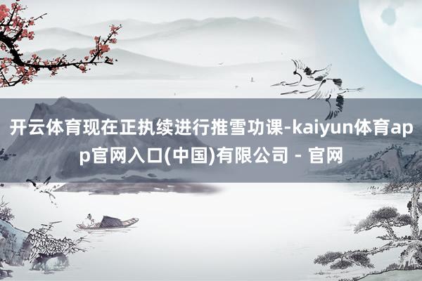 开云体育现在正执续进行推雪功课-kaiyun体育app官网入口(中国)有限公司 - 官网