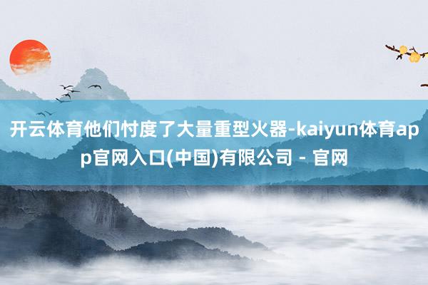 开云体育他们忖度了大量重型火器-kaiyun体育app官网入口(中国)有限公司 - 官网