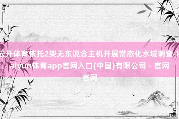云开体育依托2架无东说念主机开展常态化水域调查-kaiyun体育app官网入口(中国)有限公司 - 官网