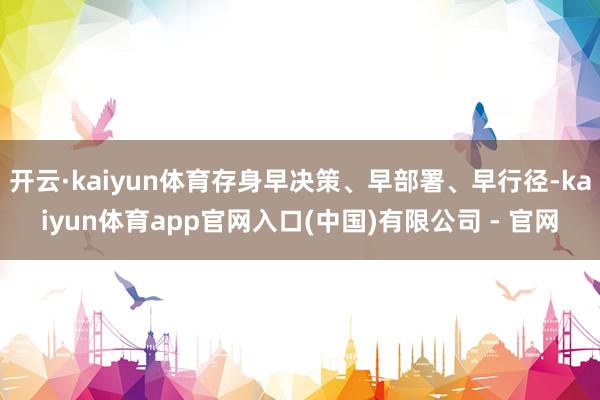开云·kaiyun体育存身早决策、早部署、早行径-kaiyun体育app官网入口(中国)有限公司 - 官网