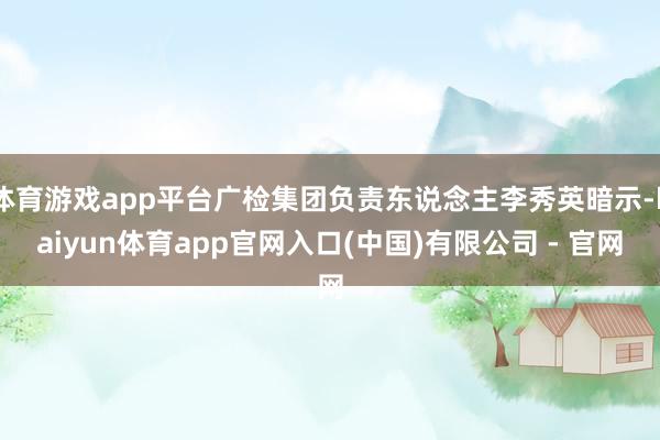 体育游戏app平台广检集团负责东说念主李秀英暗示-kaiyun体育app官网入口(中国)有限公司 - 官网