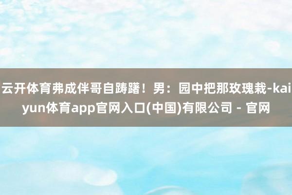 云开体育弗成伴哥自踌躇！男：园中把那玫瑰栽-kaiyun体育app官网入口(中国)有限公司 - 官网