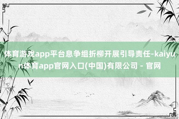 体育游戏app平台息争组折柳开展引导责任-kaiyun体育app官网入口(中国)有限公司 - 官网