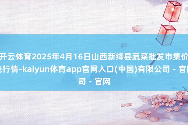 开云体育2025年4月16日山西新绛县蔬菜批发市集价钱行情-kaiyun体育app官网入口(中国)有限公司 - 官网