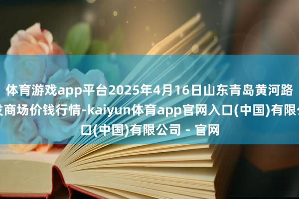 体育游戏app平台2025年4月16日山东青岛黄河路农居品批发商场价钱行情-kaiyun体育app官网入口(中国)有限公司 - 官网