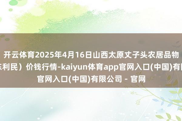 开云体育2025年4月16日山西太原丈子头农居品物流园（原城东利民）价钱行情-kaiyun体育app官网入口(中国)有限公司 - 官网