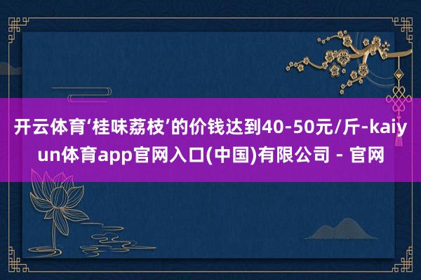 开云体育‘桂味荔枝’的价钱达到40-50元/斤-kaiyun体育app官网入口(中国)有限公司 - 官网