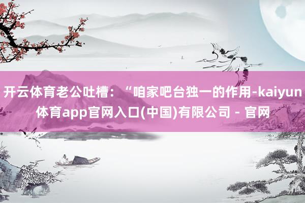 开云体育老公吐槽：“咱家吧台独一的作用-kaiyun体育app官网入口(中国)有限公司 - 官网