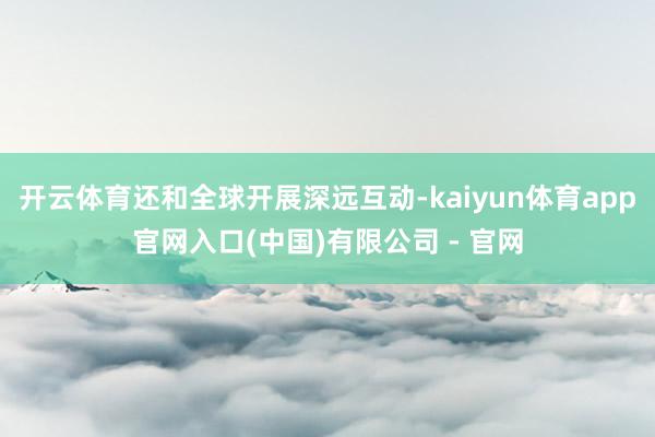 开云体育还和全球开展深远互动-kaiyun体育app官网入口(中国)有限公司 - 官网
