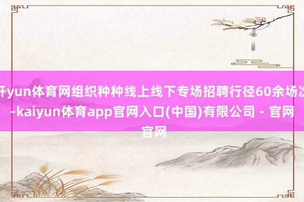 开yun体育网组织种种线上线下专场招聘行径60余场次-kaiyun体育app官网入口(中国)有限公司 - 官网
