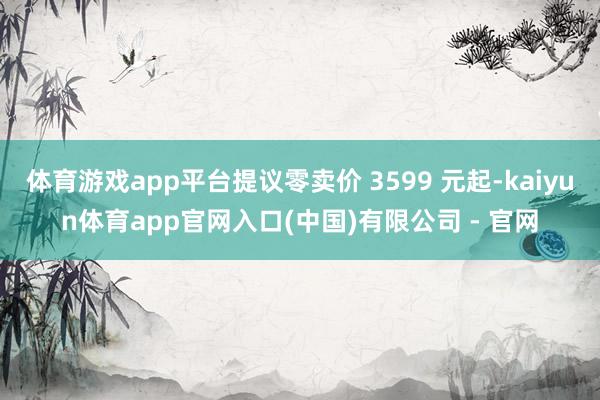 体育游戏app平台提议零卖价 3599 元起-kaiyun体育app官网入口(中国)有限公司 - 官网
