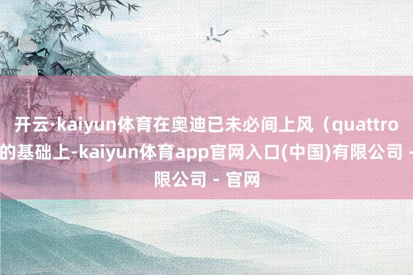 开云·kaiyun体育在奥迪已未必间上风（quattro 等）的基础上-kaiyun体育app官网入口(中国)有限公司 - 官网