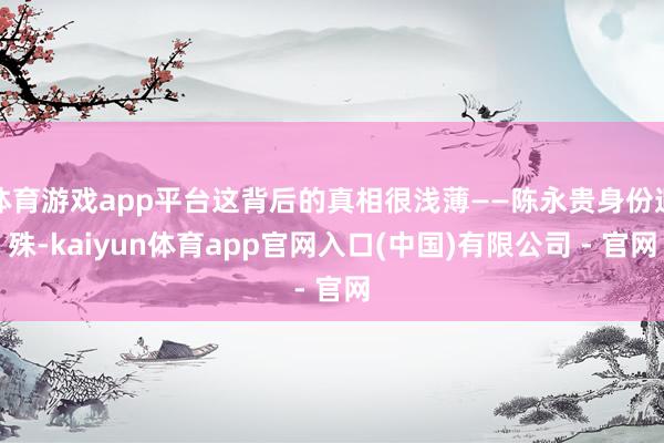 体育游戏app平台这背后的真相很浅薄——陈永贵身份迥殊-kaiyun体育app官网入口(中国)有限公司 - 官网