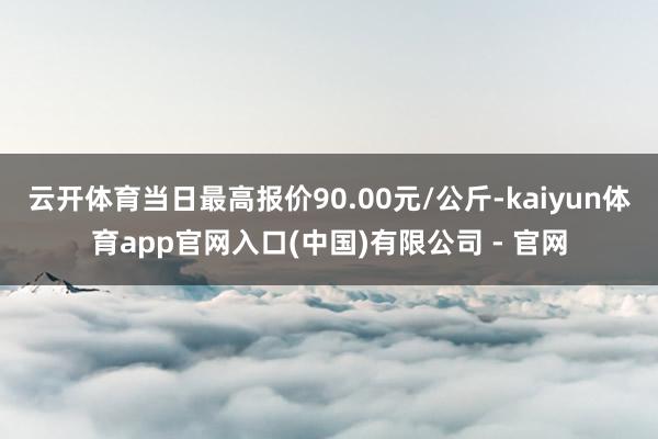 云开体育当日最高报价90.00元/公斤-kaiyun体育app官网入口(中国)有限公司 - 官网