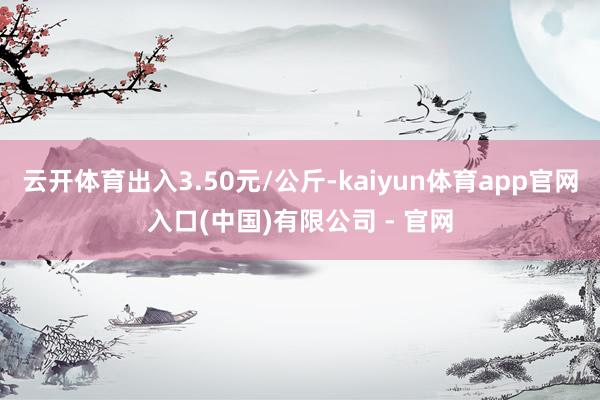 云开体育出入3.50元/公斤-kaiyun体育app官网入口(中国)有限公司 - 官网
