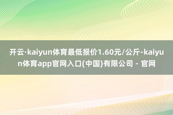 开云·kaiyun体育最低报价1.60元/公斤-kaiyun体育app官网入口(中国)有限公司 - 官网