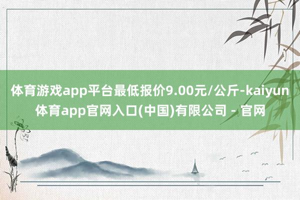 体育游戏app平台最低报价9.00元/公斤-kaiyun体育app官网入口(中国)有限公司 - 官网