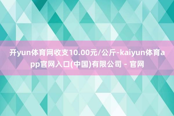 开yun体育网收支10.00元/公斤-kaiyun体育app官网入口(中国)有限公司 - 官网