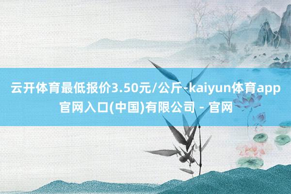 云开体育最低报价3.50元/公斤-kaiyun体育app官网入口(中国)有限公司 - 官网