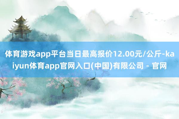 体育游戏app平台当日最高报价12.00元/公斤-kaiyun体育app官网入口(中国)有限公司 - 官网