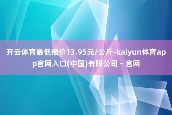 开云体育最低报价13.95元/公斤-kaiyun体育app官网入口(中国)有限公司 - 官网
