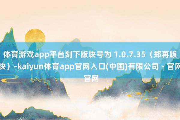 体育游戏app平台刻下版块号为 1.0.7.35（郑再版块）-kaiyun体育app官网入口(中国)有限公司 - 官网