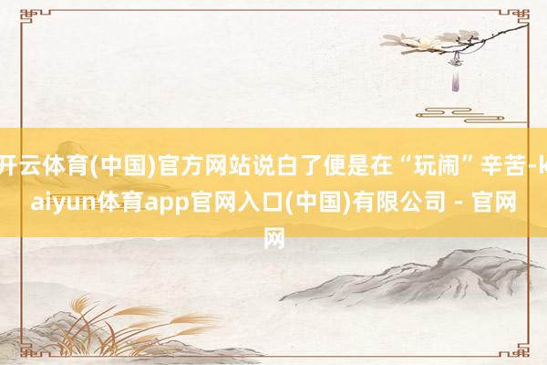 开云体育(中国)官方网站说白了便是在“玩闹”辛苦-kaiyun体育app官网入口(中国)有限公司 - 官网