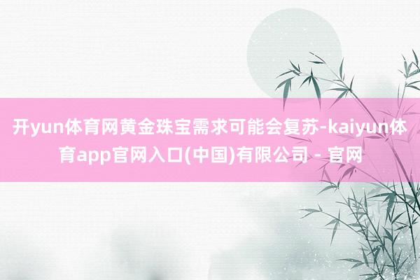 开yun体育网黄金珠宝需求可能会复苏-kaiyun体育app官网入口(中国)有限公司 - 官网