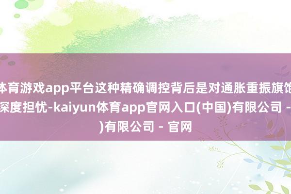体育游戏app平台这种精确调控背后是对通胀重振旗饱读的深度担忧-kaiyun体育app官网入口(中国)有限公司 - 官网