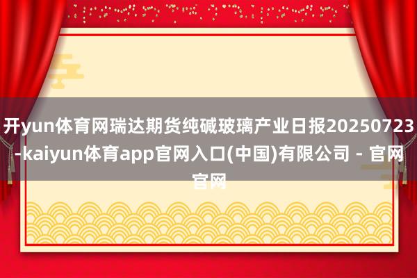 开yun体育网瑞达期货纯碱玻璃产业日报20250723-kaiyun体育app官网入口(中国)有限公司 - 官网