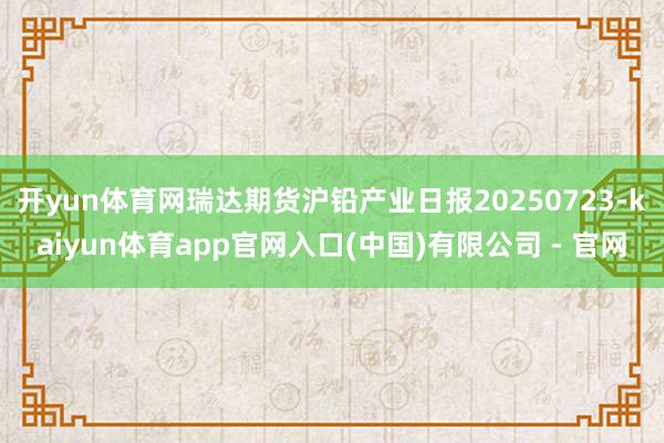 开yun体育网瑞达期货沪铅产业日报20250723-kaiyun体育app官网入口(中国)有限公司 - 官网