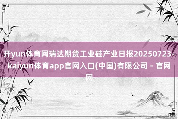 开yun体育网瑞达期货工业硅产业日报20250723-kaiyun体育app官网入口(中国)有限公司 - 官网