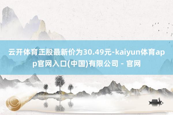 云开体育正股最新价为30.49元-kaiyun体育app官网入口(中国)有限公司 - 官网