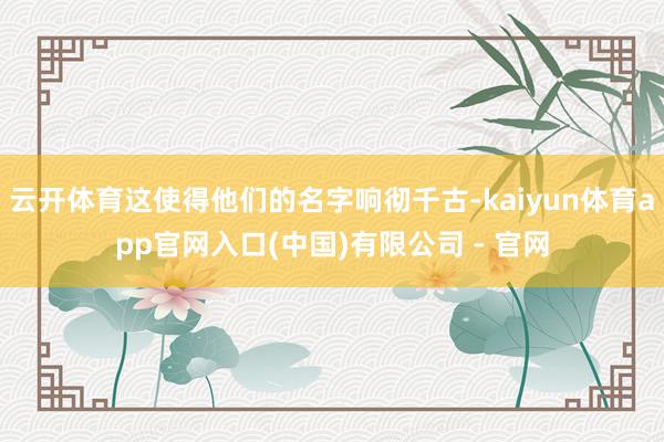 云开体育这使得他们的名字响彻千古-kaiyun体育app官网入口(中国)有限公司 - 官网