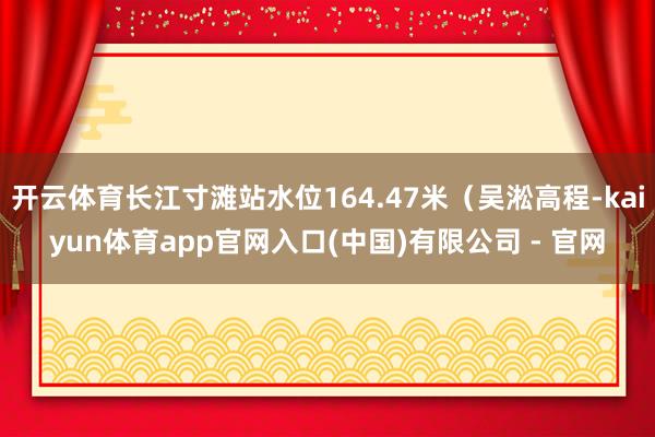 开云体育长江寸滩站水位164.47米(吴淞高程-kaiyun体育app官网入口(中国)有限公司 - 官网