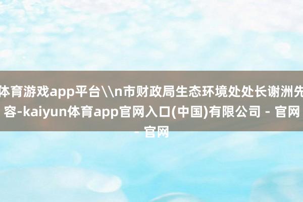 体育游戏app平台\n市财政局生态环境处处长谢洲先容-kaiyun体育app官网入口(中国)有限公司 - 官网