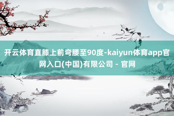 开云体育直膝上前弯腰至90度-kaiyun体育app官网入口(中国)有限公司 - 官网