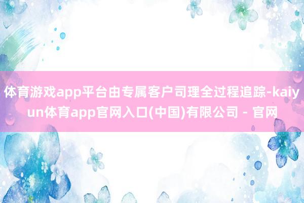 体育游戏app平台由专属客户司理全过程追踪-kaiyun体育app官网入口(中国)有限公司 - 官网