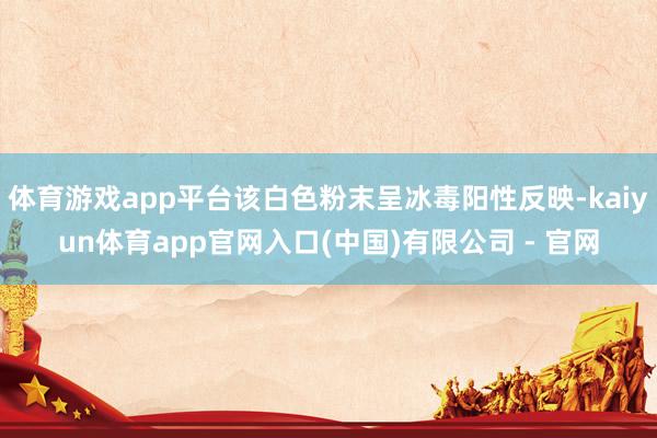 体育游戏app平台该白色粉末呈冰毒阳性反映-kaiyun体育app官网入口(中国)有限公司 - 官网