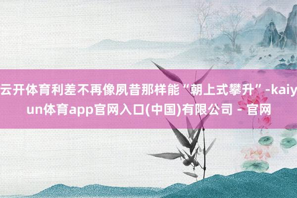 云开体育利差不再像夙昔那样能“朝上式攀升”-kaiyun体育app官网入口(中国)有限公司 - 官网