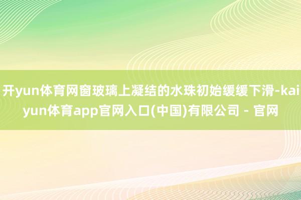 开yun体育网窗玻璃上凝结的水珠初始缓缓下滑-kaiyun体育app官网入口(中国)有限公司 - 官网