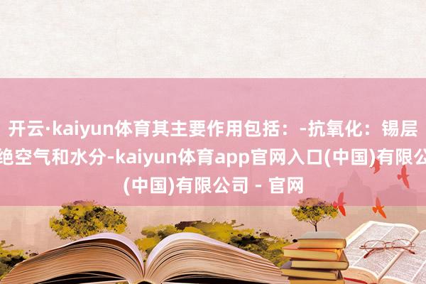 开云·kaiyun体育其主要作用包括：-抗氧化：锡层能有用拒绝空气和水分-kaiyun体育app官网入口(中国)有限公司 - 官网