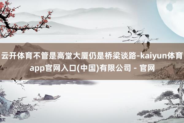 云开体育不管是高堂大厦仍是桥梁谈路-kaiyun体育app官网入口(中国)有限公司 - 官网