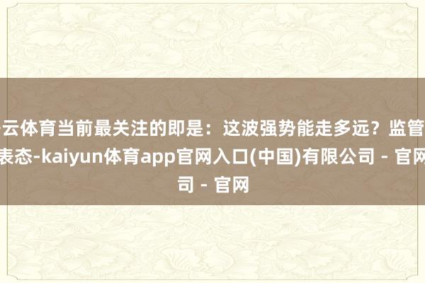 开云体育当前最关注的即是：这波强势能走多远？监管的表态-kaiyun体育app官网入口(中国)有限公司 - 官网