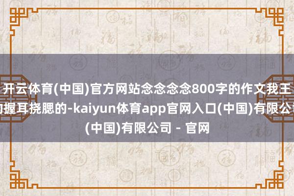 开云体育(中国)官方网站念念念念800字的作文我王人是写的握耳挠腮的-kaiyun体育app官网入口(中国)有限公司 - 官网